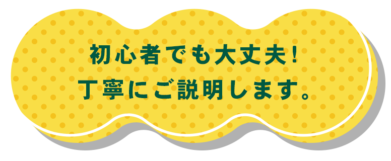 初心者でも大丈夫！丁寧にご説明します。